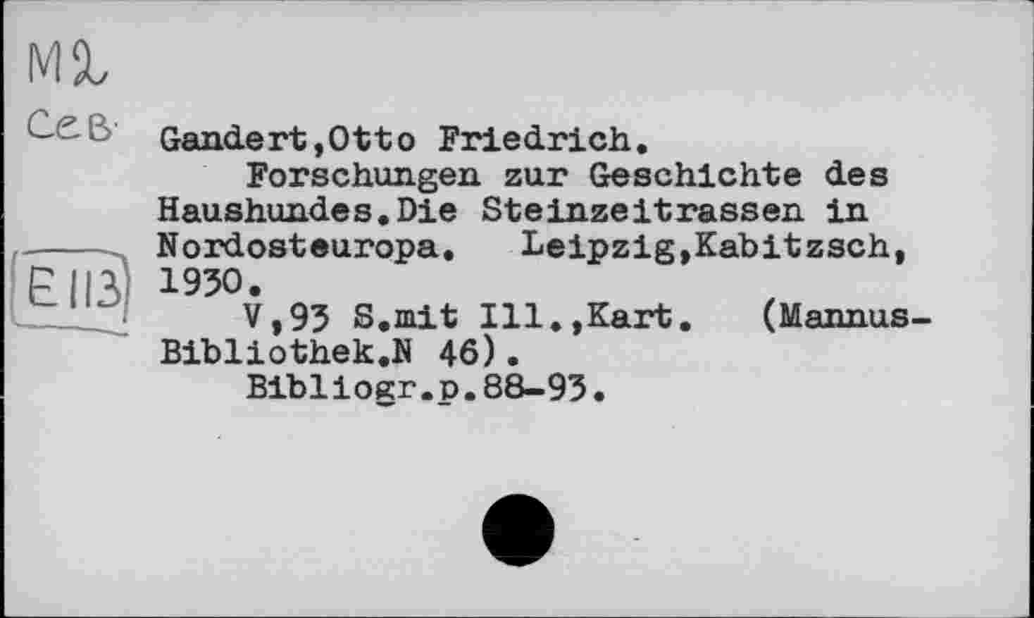 ﻿мг
' Gandert,Otto Friedrich.
Forschungen zur Geschichte des Haushundes.Die Steinzeitrassen in ----Nordosteuropa. Leipzig,Kabitzsch, EII3 195O.
—V»93 S.mit Ill.,Kart. (Mannus-Bibliothek.N 46).
Bibliogr.p.88-93.